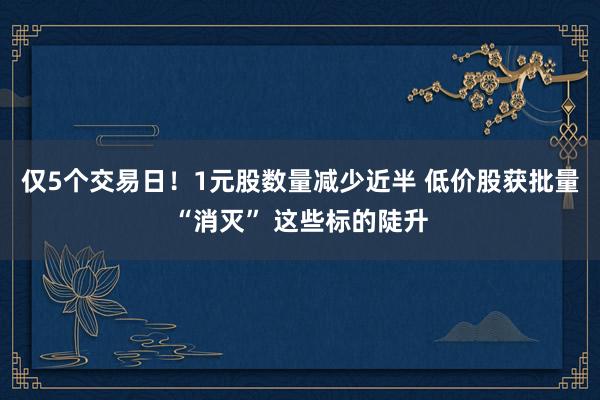 仅5个交易日！1元股数量减少近半 低价股获批量“消灭” 这些标的陡升